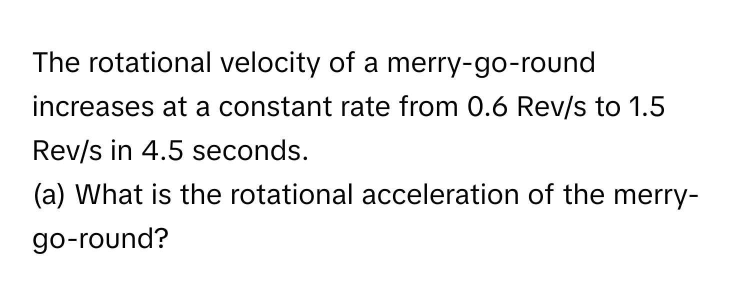 The rotational velocity of a merry-go-round increases at a constant rate from 0.6 Rev/s to 1.5 Rev/s in 4.5 seconds. 
(a) What is the rotational acceleration of the merry-go-round?