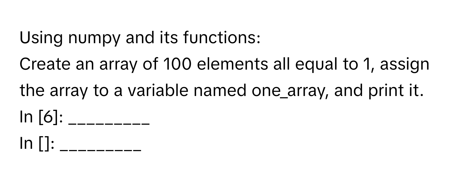 Using numpy and its functions:

Create an array of 100 elements all equal to 1, assign the array to a variable named one_array, and print it. 
In [6]: _________
In []: _________