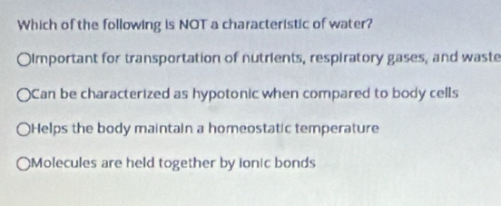 Which of the following is NOT a characteristic of water?
Oimportant for transportation of nutrients, respiratory gases, and waste
Can be characterized as hypotonic when compared to body cells
Helps the body maintain a homeostatic temperature
)Molecules are held together by ionic bonds