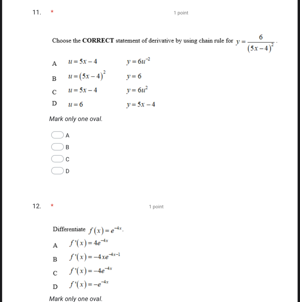 Choose the CORRECT statement of derivative by using chain rule for y=frac 6(5x-4)^2·
A u=5x-4 y=6u^(-2)
B u=(5x-4)^2 y=6
C u=5x-4 y=6u^2
D u=6
y=5x-4
Mark only one oval.
A
B
C
D
12. * 1 point
Differentiate f(x)=e^(-4x).
A f'(x)=4e^(-4x)
B f'(x)=-4xe^(-4x-1)
C f'(x)=-4e^(-4x)
D f'(x)=-e^(-4x)
Mark only one oval.