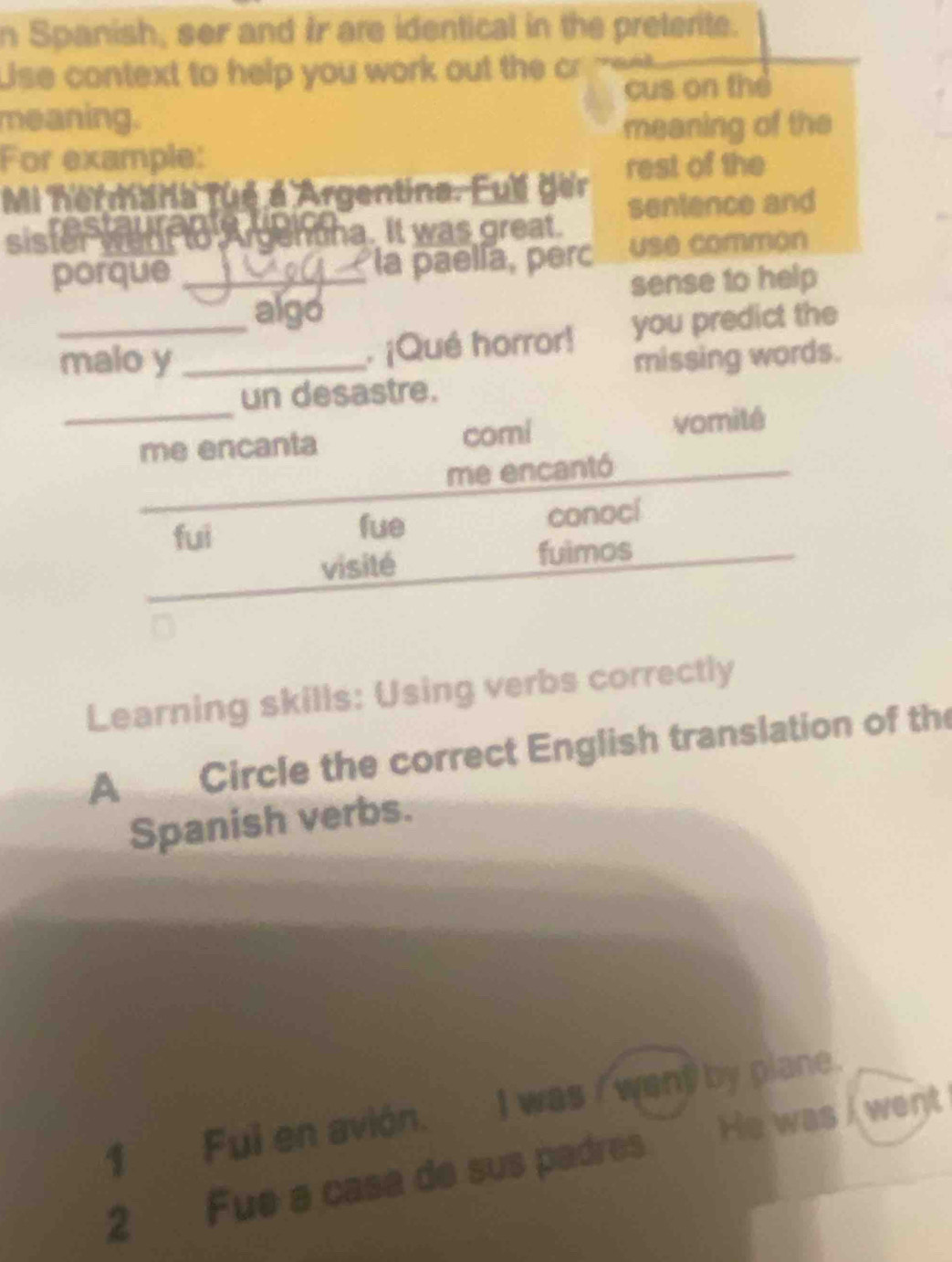 Spanish, ser and Ir are identical in the preterite.
Uise context to help you work out the cr
cus on the
meaning. meaning of the
For example:
Mi hermara fué é Argentina. Full ger rest of the
staurag _ hona. It was great sentence and
sister went to w r
porque _la paelía, perc use common
sense to help
algo
_malo y _. ¡Qué horror! you predict the
missing words.
un desastre.
_me encanta comi vomité
me encantó
fui fue conocí
visité fuimos
Learning skills: Using verbs correctly
A Circle the correct English translation of the
Spanish verbs.
1 Fui en avión. I was / went by plane.
2 Fue a casa de sus padres He was I went