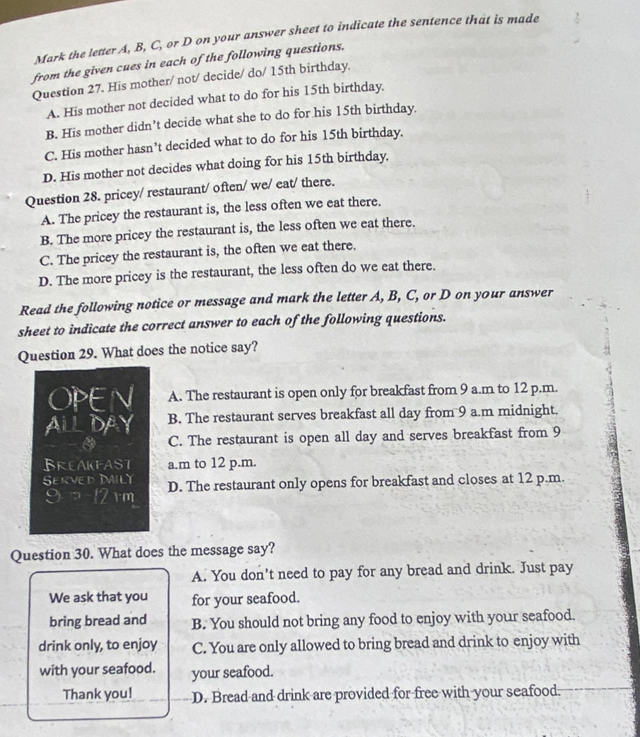 Mark the letter A, B, C, or D on your answer sheet to indicate the sentence that is made
from the given cues in each of the following questions.
Question 27. His mother/ not/ decide/ do/ 15th birthday.
A. His mother not decided what to do for his 15th birthday.
B. His mother didn’t decide what she to do for his 15th birthday.
C. His mother hasn’t decided what to do for his 15th birthday.
D. His mother not decides what doing for his 15th birthday.
Question 28. pricey/ restaurant/ often/ we/ eat/ there.
A. The pricey the restaurant is, the less often we eat there.
B. The more pricey the restaurant is, the less often we eat there.
C. The pricey the restaurant is, the often we eat there.
D. The more pricey is the restaurant, the less often do we eat there.
Read the following notice or message and mark the letter A, B, C, or D on your answer
sheet to indicate the correct answer to each of the following questions.
Question 29. What does the notice say?
OPEN A. The restaurant is open only for breakfast from 9 a.m to 12 p.m.
ALLDAY B. The restaurant serves breakfast all day from 9 a.m midnight.
C. The restaurant is open all day and serves breakfast from 9
BREAKFAST a.m to 12 p.m.
Served DAILY D. The restaurant only opens for breakfast and closes at 12 p.m.
9 ¬ 12 rm
Question 30. What does the message say?
A. You don’t need to pay for any bread and drink. Just pay
We ask that you for your seafood.
bring bread and B. You should not bring any food to enjoy with your seafood.
drink only, to enjoy C. You are only allowed to bring bread and drink to enjoy with
with your seafood. your seafood.
Thank you! D. Bread and drink are provided for free with your seafood.