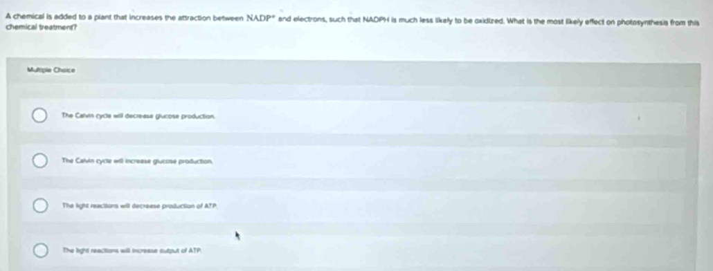A chemical is added to a plant that increases the attraction between NADP° and electrons, such that NADPH is much less likely to be oxidized. What is the most likely effect on photosynthesis from this
chemical treatmen?
Mulipia Chsice
The Calvin cycle will decrease glucose production.
The Calvin cycle will increase glutose production,
The light reactions will decrease production of ATP.
The light reactions will increase output of ATP.