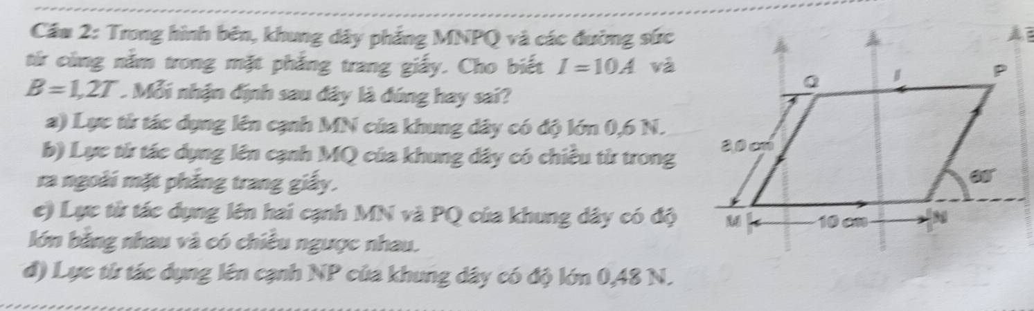 Cầm 2: Trong hình bên, khung dây phẳng MNPQ và các đường sức
  
từr cùng năm trong mặt phẳng trang giấy. Cho biết I=10A và
B=1,2T Mỗi nhận định sau đây là đúng hay sai?
a) Lực từ tác dụng lên cạnh MN của khung dây có độ lớn 0,6 N.
b) Lực từ tác dụng lên cạnh MQ của khung dây có chiều từ trong
ra ngoài mặt phẳng trang giấy.
c) Lực từ tác dụng lên hai cạnh MN và PQ của khung dây có độ
lớn bằng nhau và có chiều ngược nhau.
d) Lực từ tác dụng lên cạnh NP của khung dây có độ lớn 0,48 N.