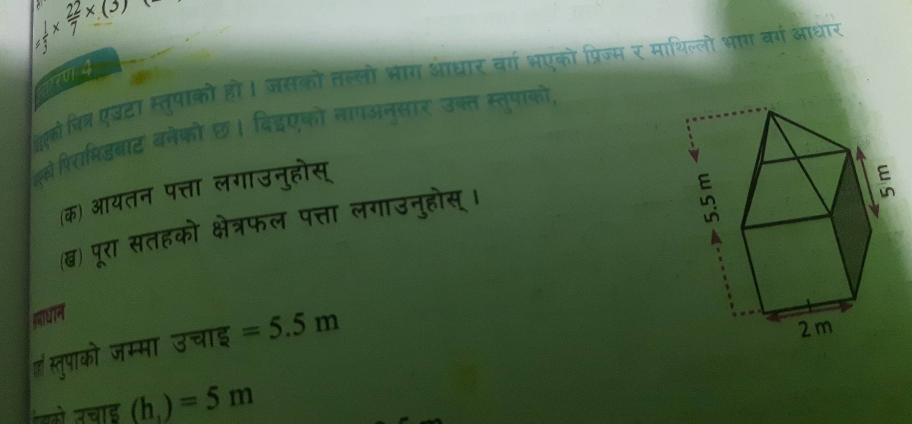  1/3 *  22/7 * (3)
014 
दवक्ोवित् एटा स्तुपाक्ो हो। जसको तल्लो भाग आधार वर्ग भएको प्रिज्म र माथिल्लो भाग वर्ग आधार 
ो पिरामिडबाट बनेको छ। बिइएको तापअनुसार उक्त स्तुपाको, 
(क) आयतन पत्ता लगाउनुहोस् 
(ब) पूरा सतहको क्षेत्रफल पत्ता लगाउनुहोस्। 
हमाधान 
हाॉ स्तुपाको जम्मा उचाइ =5.5m
यको उचाड (h_1)=5m