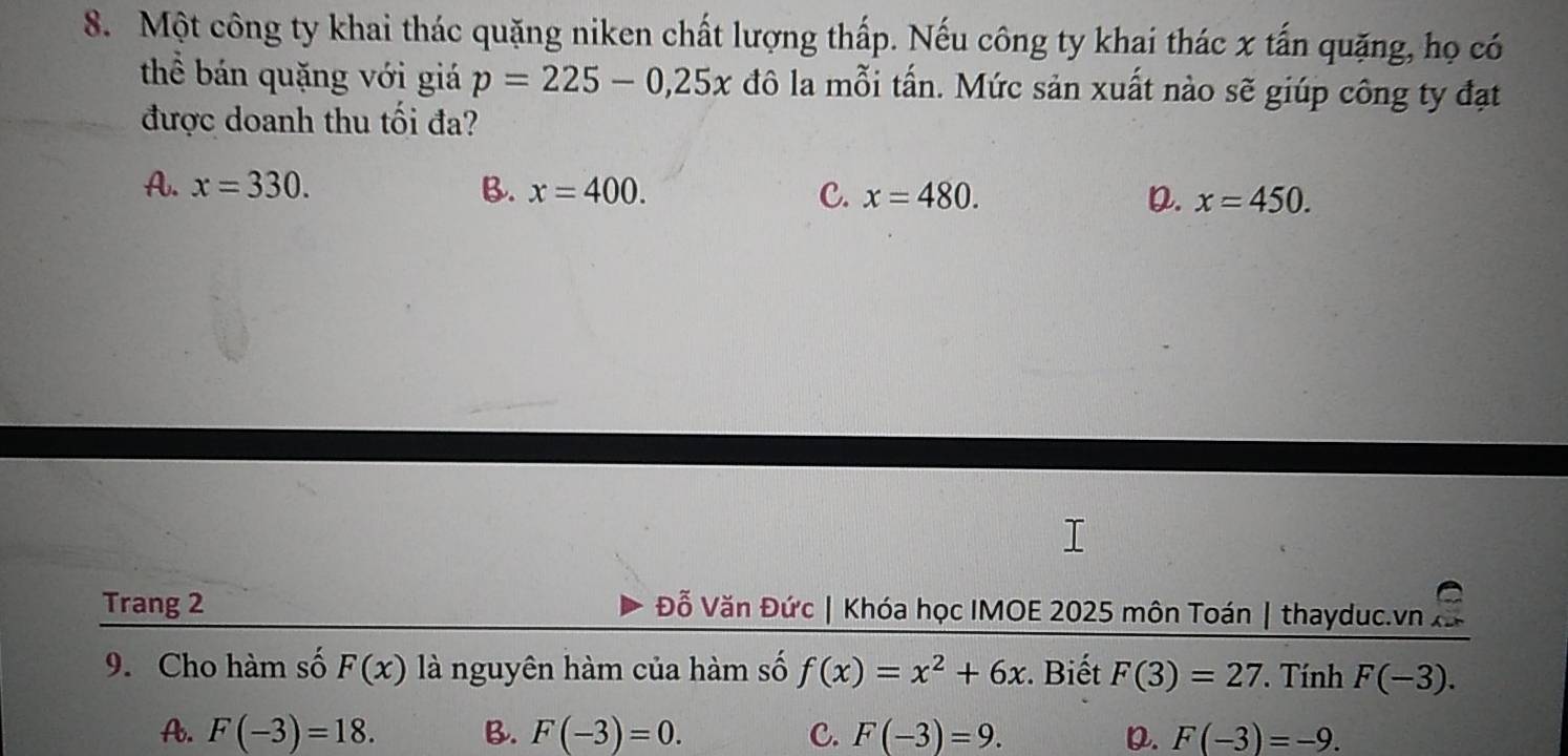 Một công ty khai thác quặng niken chất lượng thấp. Nếu công ty khai thác x tấn quặng, họ có
thể bán quặng với giá p=225-0,25x đô la mỗi tấn. Mức sản xuất nào sẽ giúp công ty đạt
được doanh thu tối đa?
A. x=330. B. x=400. C. x=480. x=450. 
D.
Trang 2 Đỗ Văn Đức | Khóa học IMOE 2025 môn Toán | thayduc.vn
9. Cho hàm số F(x) là nguyên hàm của hàm số f(x)=x^2+6x :. Biết F(3)=27. Tính F(-3).
A. F(-3)=18. B. F(-3)=0. C. F(-3)=9. D. F(-3)=-9.