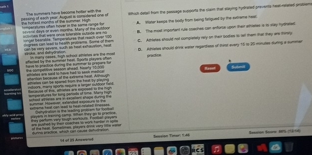 13th 1
The summers have become hotter with the
the hottest months of the summer. High Which detail from the passage supports the claim that staying hydrated prevents heat releted problems
passing of each year. August is considered one of
temperatures often hover in the same range for A. Water keeps the body from being farligued by the extreme neat.
activities that were once tolerable outside are no B. The most important rule coaches can enforos upon their athlistes is to stay hydratied.
several days or even months. Many of the outdoor
longer bearable. Temperatures that reach over 100
HEA can be very severe, such as heat exhaustion, heat C. Athletes should not completely rely on their bodies to tell them that they are thirsty
degrees can lead to health problems. Some of them
stroke, and dehydration. In many cases, high school athletes are the most D. Athletes should drink water regardiess of thirst every 15 to 20 minuties during a summer
affected by the summer heat. Sports players often practice.
soc have to practice during the summer to prepare for
the competitive season ahead. Nearly 10,000 Reset Sobmit
athletes are said to have had to seek medical
attention because of the extreme heat. Although
athletes can be spared from the heat by playing
learning lsb acceleraten indoors, many sports require a larger outdoor field
Because of this, athletes are exposed to the high
temperatures for long periods of time. Many high
school athletes are in excellent shape during the
summer. However, extended exposure to the
extreme heat can lead to heat-related illnesses.
Dehydration is the leading problem for football
wkly aold pres reve=
players in training camp. When they go to practice,
they perform very tough workouts. Football players
are pushed by their coaches to work harder in spite
of the heat. Sometimes, players drink very little water
pictures during practice, which can cause dehydration.
14 of 25 Answered Session Timer: 1:46 Session Score: 80% (1214)