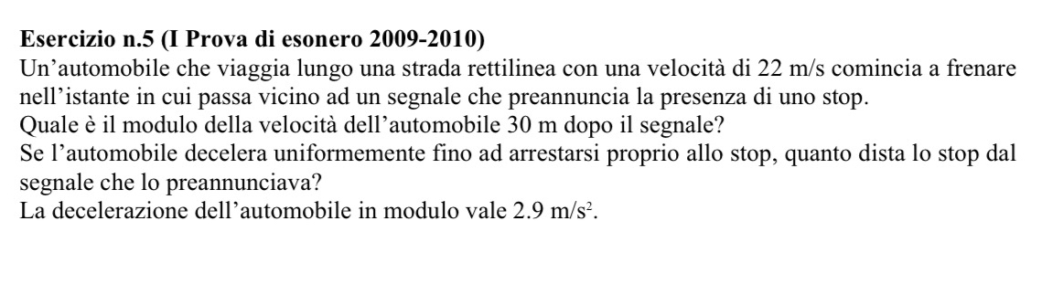 5 (I Prova di esonero 2009-2010) 
Un’automobile che viaggia lungo una strada rettilinea con una velocità di 22 m/s comincia a frenare 
nell’istante in cui passa vicino ad un segnale che preannuncia la presenza di uno stop. 
Quale è il modulo della velocità dell’automobile 30 m dopo il segnale? 
Se l’automobile decelera uniformemente fino ad arrestarsi proprio allo stop, quanto dista lo stop dal 
segnale che lo preannunciava? 
La decelerazione dell’automobile in modulo vale 2.9m/s^2.