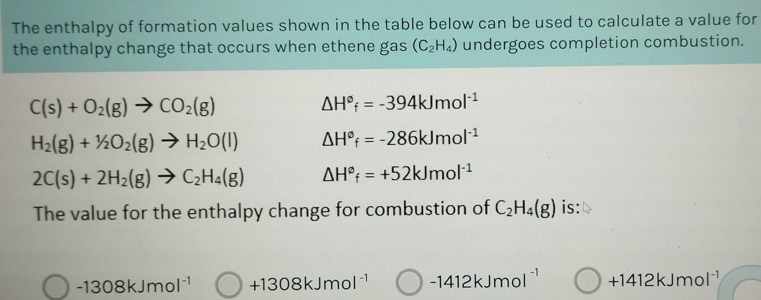 The enthalpy of formation values shown in the table below can be used to calculate a value for
the enthalpy change that occurs when ethene gas (C_2H_4) undergoes completion combustion.
C(s)+O_2(g)to CO_2(g)
△ H°f=-394kJmol^(-1)
H_2(g)+1/2O_2(g)to H_2O(l)
△ H°f=-286kJmol^(-1)
2C(s)+2H_2(g)to C_2H_4(g)
△ H°f=+52kJmol^(-1)
The value for the enthalpy change for combustion of C_2H_4(g) is:
-1308kJmol^(-1)
+1308kJmol^(-1)
-1412kJmol^(-1)
+1412kJmol^(-1)