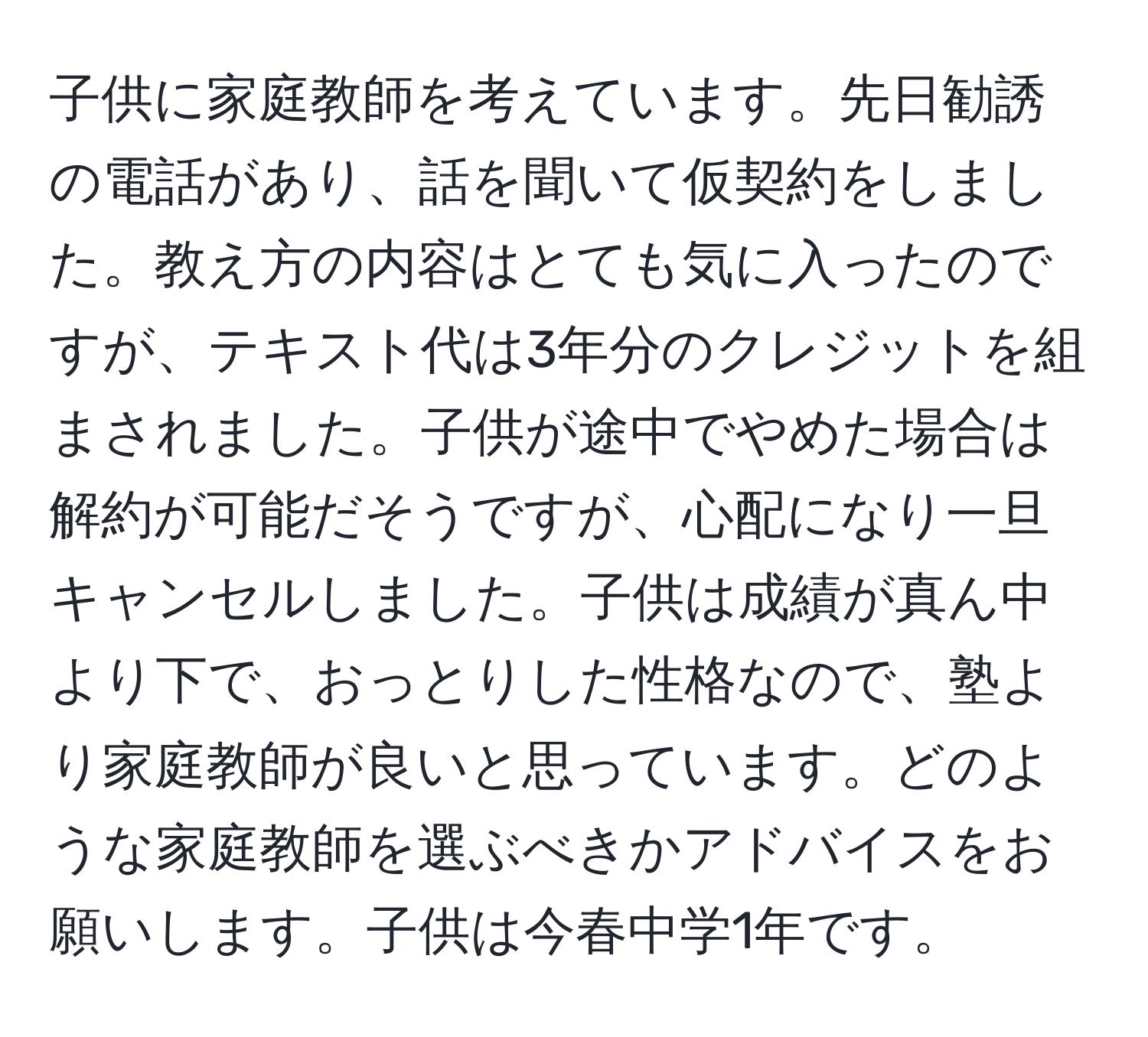 子供に家庭教師を考えています。先日勧誘の電話があり、話を聞いて仮契約をしました。教え方の内容はとても気に入ったのですが、テキスト代は3年分のクレジットを組まされました。子供が途中でやめた場合は解約が可能だそうですが、心配になり一旦キャンセルしました。子供は成績が真ん中より下で、おっとりした性格なので、塾より家庭教師が良いと思っています。どのような家庭教師を選ぶべきかアドバイスをお願いします。子供は今春中学1年です。