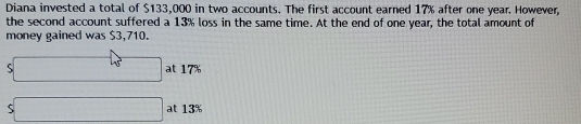 Diana invested a total of $133,000 in two accounts. The first account earned 17% after one year. However, 
the second account suffered a 13% loss in the same time. At the end of one year, the total amount of 
money gained was $3,710.
s□ at 17%
S□ at 13%