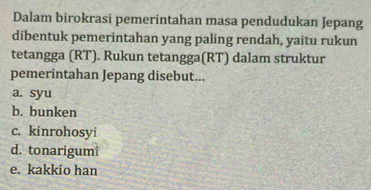 Dalam birokrasi pemerintahan masa pendudukan Jepang
dibentuk pemerintahan yang paling rendah, yaitu rukun
tetangga (RT). Rukun tetangga(RT) dalam struktur
pemerintahan Jepang disebut...
a. syu
b. bunken
c. kinrohosyi
d. tonarigumi
e. kakkio han