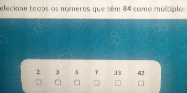 elecione todos os números que têm 84 como múltiplo:
2 3 5 7 33 42
=