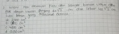 41215
2 Wisnu mau membuar pintu open sebagai bahan Unok cRn
gas dengan ururan Panyang c0 sqrt(2). cm dan lebar yo sqrt(2)cm
luas bahan yong dibenhkan actaiah..
a. 2400cm^2
D. 9600cm^2
C. 4800cm^2
d. 1200cm^2