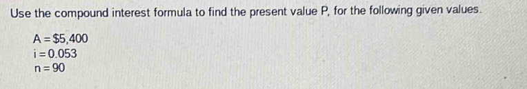 Use the compound interest formula to find the present value P, for the following given values.
A=$5,400
i=0.053
n=90