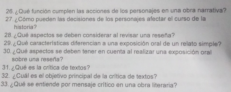 ¿Qué función cumplen las acciones de los personajes en una obra narrativa? 
27. ¿Cómo pueden las decisiones de los personajes afectar el curso de la 
historia? 
28. ¿Qué aspectos se deben considerar al revisar una reseña? 
29. ¿Qué características diferencian a una exposición oral de un relato simple? 
30. ¿Qué aspectos se deben tener en cuenta al realizar una exposición oral 
sobre una reseña? 
31. ¿Qué es la crítica de textos? 
32. ¿Cuál es el objetivo principal de la crítica de textos? 
33. ¿Qué se entiende por mensaje crítico en una obra literaria?