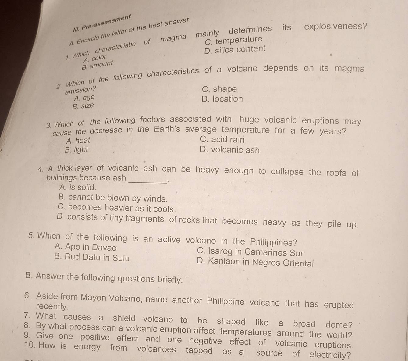 Pre-assessment
A. Encircle the letter of the best answer.
1. Which characteristic of magma mainly determines its explosiveness?
C. temperature
D. silica content
A. color
B. amount
2. Which of the following characteristics of a volcano depends on its magma
emission? C. shape
A. age D. location
B. size
3. Which of the following factors associated with huge volcanic eruptions may
cause the decrease in the Earth's average temperature for a few years?
A. heat C. acid rain
B. light D. volcanic ash
4. A thick layer of volcanic ash can be heavy enough to collapse the roofs of
buildings because ash
_.
A. is solid.
B. cannot be blown by winds.
C. becomes heavier as it cools.
D consists of tiny fragments of rocks that becomes heavy as they pile up.
5. Which of the following is an active volcano in the Philippines?
A. Apo in Davao C. Isarog in Camarines Sur
B. Bud Datu in Sulu D. Kanlaon in Negros Oriental
B. Answer the following questions briefly.
6. Aside from Mayon Volcano, name another Philippine volcano that has erupted
recently.
7. What causes a shield volcano to be shaped like a broad dome?
8. By what process can a volcanic eruption affect temperatures around the world?
9. Give one positive effect and one negative effect of volcanic eruptions.
10. How is energy from volcanoes tapped as a source of electricity?