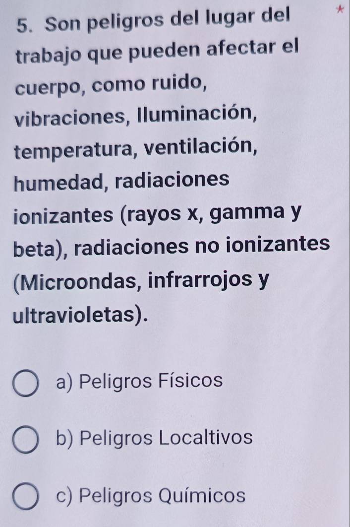 Son peligros del lugar del *
trabajo que pueden afectar el
cuerpo, como ruido,
vibraciones, Iluminación,
temperatura, ventilación,
humedad, radiaciones
ionizantes (rayos x, gamma y
beta), radiaciones no ionizantes
(Microondas, infrarrojos y
ultravioletas).
a) Peligros Físicos
b) Peligros Localtivos
c) Peligros Químicos