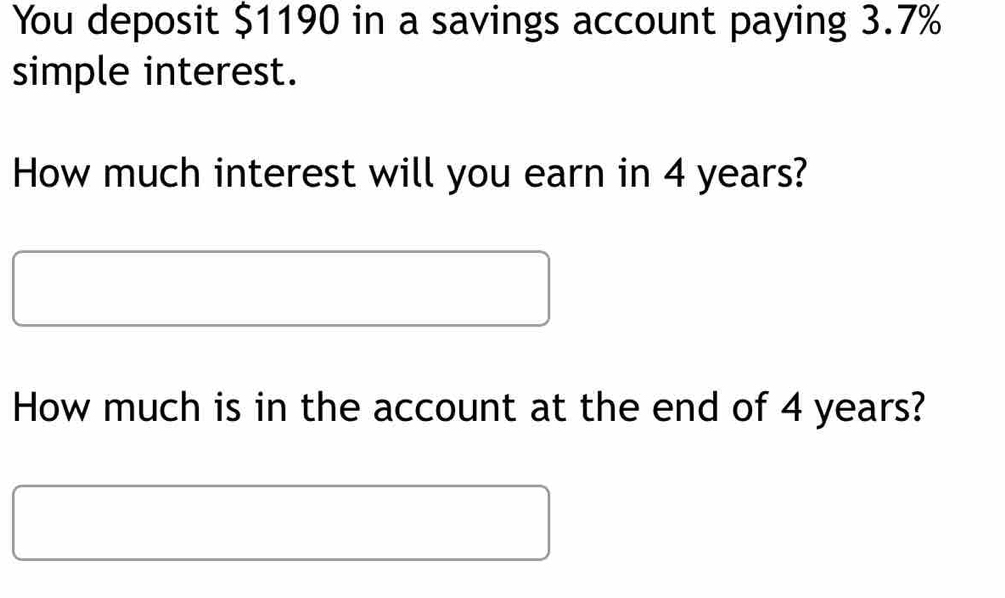 You deposit $1190 in a savings account paying 3.7%
simple interest. 
How much interest will you earn in 4 years? 
How much is in the account at the end of 4 years?