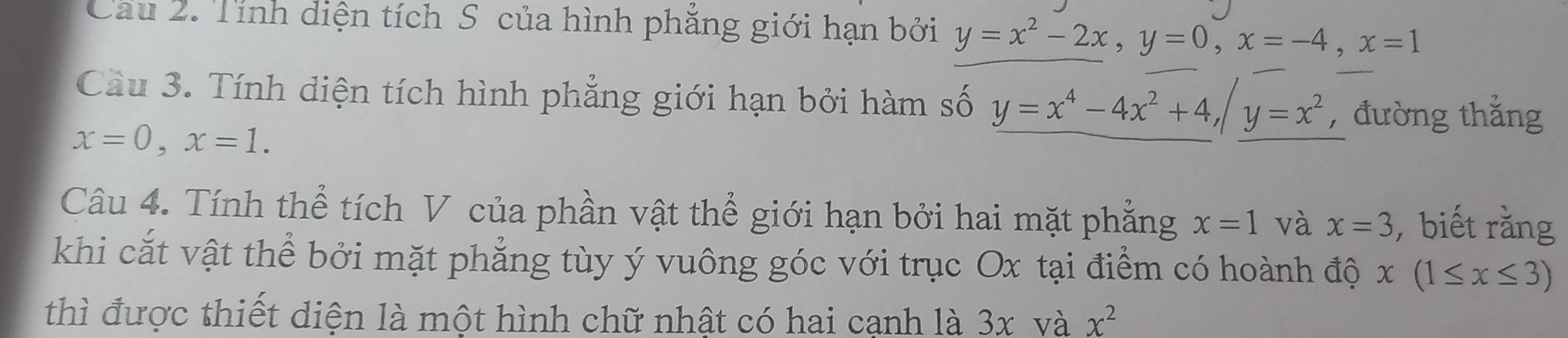 Cau 2. Tính diện tích S của hình phẳng giới hạn bởi y=x^2-2x, y=0, x=-4, x=1
Cầu 3. Tính diện tích hình phẳng giới hạn bởi hàm số y=x^4-4x^2+4, /y=x^2 ,đường thẳng
x=0, x=1. 
Câu 4. Tính thể tích V của phần vật thể giới hạn bởi hai mặt phẳng x=1 và x=3 , biết rằng 
khi cắt vật thể bởi mặt phẳng tùy ý vuông góc với trục Ox tại điểm có hoành độ x(1≤ x≤ 3)
thì được thiết diện là một hình chữ nhật có hai cạnh là 3x và x^2