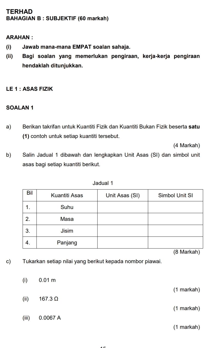 TERHAD 
BAHAGIAN B : SUBJEKTIF (60 markah) 
ARAHAN ： 
(i) Jawab mana-mana EMPAT soalan sahaja. 
(ii) Bagi soalan yang memerlukan pengiraan, kerja-kerja pengiraan 
hendaklah ditunjukkan. 
LE 1: ASAS FIZIK 
SOALAN 1 
a) Berikan takrifan untuk Kuantiti Fizik dan Kuantiti Bukan Fizik beserta satu 
(1) contoh untuk setiap kuantiti tersebut. 
(4 Markah) 
b) Salin Jadual 1 dibawah dan lengkapkan Unit Asas (SI) dan simbol unit 
asas bagi setiap kuantiti berikut. 
Jadual 1 
c) Tukarkan setiap nilai yang berikut kepada nombor piawai. 
(i) 0.01 m
(1 markah) 
(ii) 167.3Ω
(1 markah) 
(iii) 0.0067 A 
(1 markah)