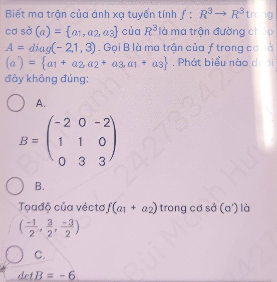 Biết ma trận của ánh xạ tuyến tính f:R^3to R^3 trong
cos dot sigma (a)= a_1,a_2,a_3 của R^3 là ma trận đường chéo
A=diag(-21,3). Gọi B là ma trận của f trong cơ sở
(a)= a_1+a_2,a_2+a_3,a_1+a_3. Phát biểu nào dự
đây không đúng:
A.
B=beginpmatrix -2&0&-2 1&1&0 0&3&3endpmatrix
B.
Toađộ của véctơ f(a_1+a_2) trong cơ sở ( a ) là
(a
( (-1)/2 , 3/2 , (-3)/2 )
C.
det B=-6