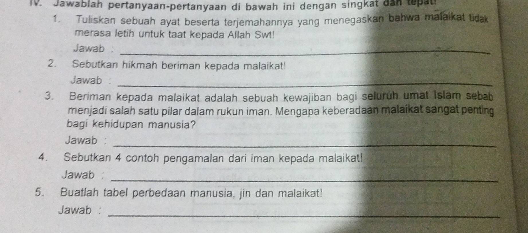 Jawablah pertanyaan-pertanyaan di bawah ini dengan singkat dan tepat 
1. Tuliskan sebuah ayat beserta terjemahannya yang menegaskan bahwa malaikat tidak 
merasa letih untuk taat kepada Allah Swt! 
Jawab :_ 
2. Sebutkan hikmah beriman kepada malaikat! 
Jawab :_ 
3. Beriman kepada malaikat adalah sebuah kewajiban bagi seluruh umat Islam sebab 
menjadi salah satu pilar dalam rukun iman. Mengapa keberadaan malaikat sangat penting 
bagi kehidupan manusia? 
Jawab :_ 
4. Sebutkan 4 contoh pengamalan dari iman kepada malaikat! 
Jawab :_ 
5. Buatlah tabel perbedaan manusia, jin dan malaikat! 
Jawab :_