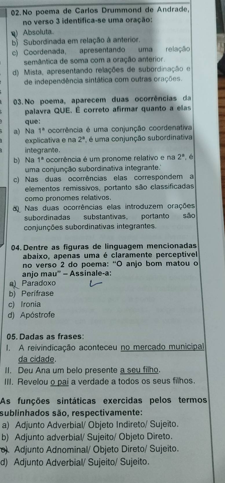 No poema de Carlos Drummond de Andrade,
no verso 3 identifica-se uma oração:
) Absoluta.
b) Subordinada em relação à anterior.
c) Coordenada, apresentando uma relação
semântica de soma com a oração anterior.
d) Mista, apresentando relações de subordinação e
de independência sintática com outras orações.
03.No poema, aparecem duas ocorrências da
palavra QUE. É correto afirmar quanto a elas
que:
a) Na 1^a ocorrência é uma conjunção coordenativa
explicativa e na 2^a , é uma conjunção subordinativa
integrante.
b) Na 1^a ocorrência é um pronome relativo e na 2^a ,é
uma conjunção subordinativa integrante.''
c) Nas duas ocorrências elas correspondem a
elementos remissivos, portanto são classificadas
como pronomes relativos.
d Nas duas ocorrências elas introduzem orações
subordinadas substantivas, portanto são
conjunções subordinativas integrantes.
04.Dentre as figuras de linguagem mencionadas
abaixo, apenas uma é claramente perceptível
no verso 2 do poema: “O anjo bom matou o
anjo mau” - Assinale-a:
a  Paradoxo
b) Perífrase
c) Ironia
d) Apóstrofe
05. Dadas as frases:
I. A reivindicação aconteceu no mercado municipal
da cidade.
II. Deu Ana um belo presente a seu filho.
III. Revelou o pai a verdade a todos os seus filhos.
As funções sintáticas exercidas pelos termos
sublinhados são, respectivamente:
a) Adjunto Adverbial/ Objeto Indireto/ Sujeito.
b) Adjunto adverbial/ Sujeito/ Objeto Direto.
) Adjunto Adnominal/ Objeto Direto/ Sujeito.
d) Adjunto Adverbial/ Sujeito/ Sujeito.