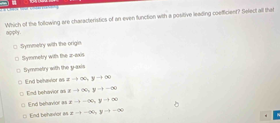 otes 28
2.6 Check Your Understanding
Which of the following are characteristics of an even function with a positive leading coefficient? Select all that
apply.
Symmetry with the origin
Symmetry with the x-axis
Symmetry with the y-axis
End behavior as x → ∞, y → ∞
End behavior as x →∞, y - ∞
End behavior as x → -∞, y to OO
End behavior as xto -C x, y to -∈fty
a