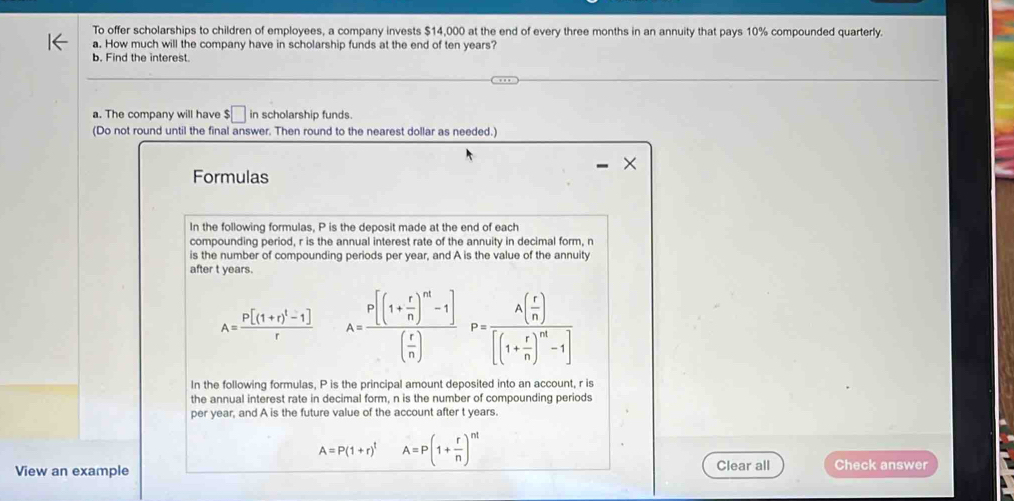 To offer scholarships to children of employees, a company invests $14,000 at the end of every three months in an annuity that pays 10% compounded quarterly. 
a. How much will the company have in scholarship funds at the end of ten years? 
b. Find the interest. 
a. The company will have $□ in scholarship funds. 
(Do not round until the final answer. Then round to the nearest dollar as needed.) 
Formulas 
In the following formulas, P is the deposit made at the end of each 
compounding period, r is the annual interest rate of the annuity in decimal form, n
is the number of compounding periods per year, and A is the value of the annuity 
after t years.
A=frac P[(1+r)^t-1]r A=frac P[(1+ r/n )^m-1]( r/n )P=frac A( r/n )[(1+ r/n )^m-1]
In the following formulas, P is the principal amount deposited into an account, r is 
the annual interest rate in decimal form, n is the number of compounding periods 
per year, and A is the future value of the account after t years.
A=P(1+r)^t A=P(1+ r/n )^nt
View an example Clear all Check answer