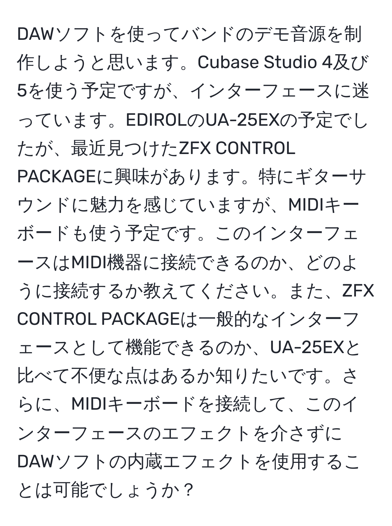 DAWソフトを使ってバンドのデモ音源を制作しようと思います。Cubase Studio 4及び5を使う予定ですが、インターフェースに迷っています。EDIROLのUA-25EXの予定でしたが、最近見つけたZFX CONTROL PACKAGEに興味があります。特にギターサウンドに魅力を感じていますが、MIDIキーボードも使う予定です。このインターフェースはMIDI機器に接続できるのか、どのように接続するか教えてください。また、ZFX CONTROL PACKAGEは一般的なインターフェースとして機能できるのか、UA-25EXと比べて不便な点はあるか知りたいです。さらに、MIDIキーボードを接続して、このインターフェースのエフェクトを介さずにDAWソフトの内蔵エフェクトを使用することは可能でしょうか？