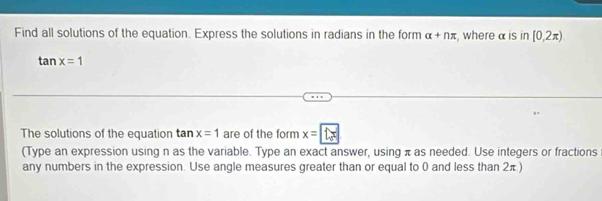 Find all solutions of the equation. Express the solutions in radians in the form alpha +nπ , where α is in [0,2π ).
tan x=1
The solutions of the equation t an x=1 are of the form x= 1.. 1
(Type an expression using n as the variable. Type an exact answer, using π as needed. Use integers or fractions 
any numbers in the expression. Use angle measures greater than or equal to 0 and less than 2π )