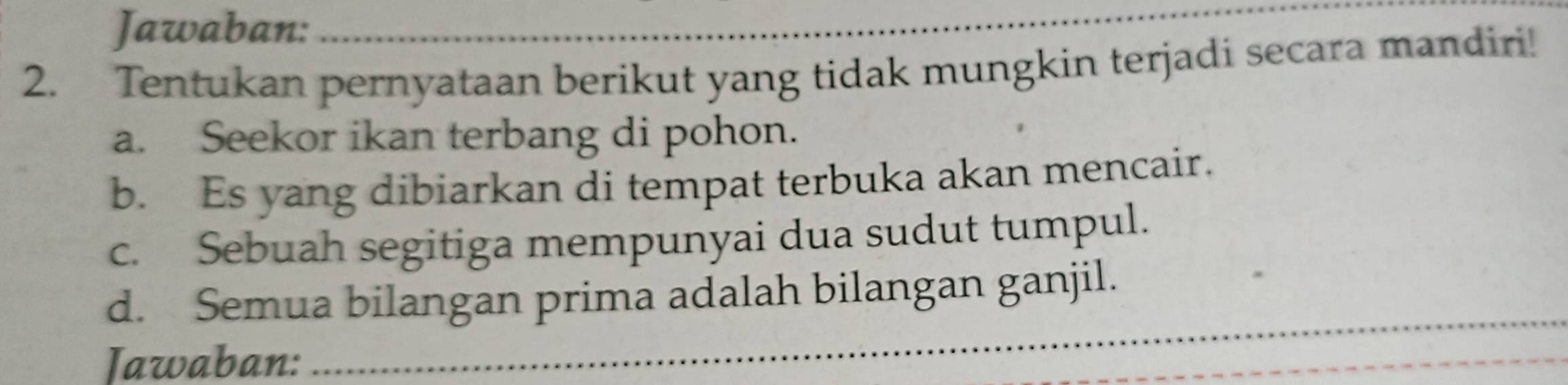 Jawaban:_ 
2. Tentukan pernyataan berikut yang tidak mungkin terjadi secara mandiri! 
a. Seekor ikan terbang di pohon. 
b. Es yang dibiarkan di tempat terbuka akan mencair. 
c. Sebuah segitiga mempunyai dua sudut tumpul. 
d. Semua bilangan prima adalah bilangan ganjil. 
Jawaban: 
_ 
_