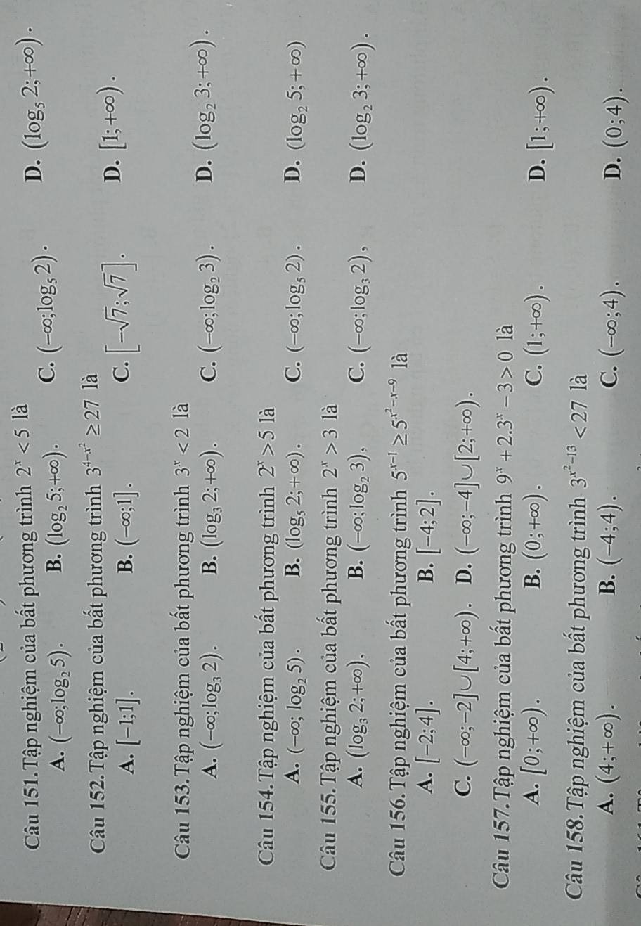 Câu 151.Tập nghiệm của bất phương trình 2^x<5</tex> là
A. (-∈fty ;log _25). B. (log _25;+∈fty ). C. (-∈fty ;log _52). D. (log _52;+∈fty ).
Câu 152.Tập nghiệm của bất phương trình 3^(4-x^2)≥ 27 là
A. [-1;1]. B. (-∈fty ;1]. C. [-sqrt(7);sqrt(7)]. D. [1;+∈fty ).
Câu 153.Tập nghiệm của bất phương trình 3^x<2</tex> là
A. (-∈fty ;log _32). B. (log _32;+∈fty ). C. (-∈fty ;log _23). D. (log _23;+∈fty ).
Câu 154.Tập nghiệm của bất phương trình 2^x>5 là
A. (-∈fty ;log _25). B. (log _52;+∈fty ). C. (-∈fty ;log _52). D. (log _25;+∈fty )
Câu 155. Tập nghiệm của bất phương trình 2^x>3 là
A. (log _32;+∈fty ), B. (-∈fty ;log _23), C. (-∈fty ;log _32), D. (log _23;+∈fty ).
Câu 156.Tập nghiệm của bất phương trình 5^(x-1)≥ 5^(x^2)-x-9 là
A. [-2;4]. B. [-4;2].
C. (-∈fty ;-2]∪ [4;+∈fty ). D. (-∈fty ;-4]∪ [2;+∈fty ).
Câu 157.Tập nghiệm của bất phương trình 9^x+2.3^x-3>0 là
A. [0;+∈fty ). B. (0;+∈fty ). C. (1;+∈fty ). D. [1;+∈fty ).
Câu 158.Tập nghiệm của bất phương trình 3^(x^2)-13<27</tex> là
A. (4;+∈fty ). B. (-4;4). C. (-∈fty ;4). D. (0;4).