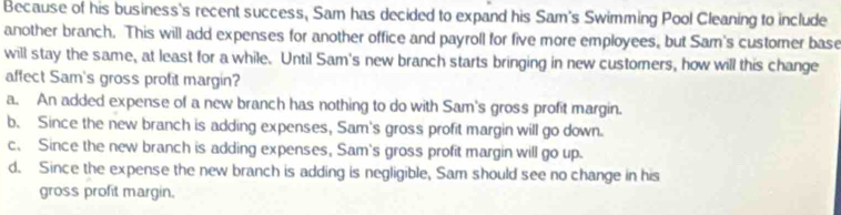 Because of his business's recent success, Sam has decided to expand his Sam's Swimming Pool Cleaning to include
another branch. This will add expenses for another office and payroll for five more employees, but Sam's customer base
will stay the same, at least for a while. Until Sam's new branch starts bringing in new customers, how will this change
affect Sam's gross profit margin?
a. An added expense of a new branch has nothing to do with Sam's gross profit margin.
b. Since the new branch is adding expenses, Sam's gross profit margin will go down.
c. Since the new branch is adding expenses, Sam's gross profit margin will go up.
d. Since the expense the new branch is adding is negligible, Sam should see no change in his
gross profit margin.