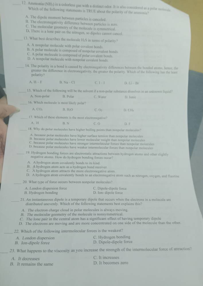 Ammonia (NHy) is a colorless gas with a distinct odor. It is also considered as a polar molesata
Which of the following statements is TRUE about the polarity of the ammonia?
A. The dipole moment between particles is canceled.
B. The electronegativity difference between particles is zero.
C. The molecular geometry of the molecule is symmetrical.
D. There is a lone pair on the nitrogen, so dipoles cannot cancel.
_13. What best describes the molecule H_2S in terms of polarity?
A. A nonpolar molecule with polar covalent bonds.
B. A polar molecule is composed of nonpolar covalent bonds
C. A polar molecule is composed of polar covalent bonds.
D. A nonpolar molecule with nonpolar covalent bonds.
_14. The polarity in a bond is caused by electronegativity differences between the bonded atoms, hence, the
greater the difference in electronegativity, the greater the polarity. Which of the following has the least
polarity?
A. H-F B. Na-Cl C.1 - 1 D. Li-Bz
_15. Which of the following will be the solvent if a non-polar substance dissolves in an unknown liquid?
A. Non-polar B. Polar C. Water D. Ionic
_16. Which molecule is most likely polar?
A. CO_2 B. H_2O C. O_2 D.CH;
_17. Which of these elements is the most electronegative?
A. H B. N C. O D. F
18. Why do polar molecules have higher boiling points than nonpolar molecules?
A. because polar molecules have higher surface tension than nonpolar molecules
B. because polar molecules have lower molecular weight than nonpolar molecules
C. because polar molecules have stronger intermolecular forces than nonpolar molecule
D. because polar molecules have weaker intermolecular forces than nonpolar molecules
_19. Hydrogen bonding forces are electrostatic attractions between hydrogen atoms and other slightly
negative atoms. How do hydrogen bonding forces occur?
A. A hydrogen atom covalently bonds to its kind.
B. A hydrogen atom acts as a hydrogen bond receiver.
C. A hydrogen atom attracts the more electronegative atom.
D. A hydrogen atom covalently bonds to an electronegative atom such as nitrogen, oxygen, and fluorine
_20. What type of force occurs between nonpolar molecules?
A. London dispersion force C. Dipole-dipole force
B. Hydrogen bonding D. Ion- dipole force
_21. An instantaneous dipole is a temporary dipole that occurs when the electrons in a molecule are
distributed unevenly. Which of the following statements best explains this?
A. The electron charge cloud in polar molecules is always moving.
B. The molecular geometry of the molecule is nonsymmetrical.
C. The lone pair in the central atom has a significant effect of having temporary dipole
D. The electrons are moving and are more concentrated on one side of the molecule than the other.
_
22. Which of the following intermolecular forces is the weakest?
A. London dispersion C. Hydrogen bonding
B. Ion-dipole force D. Dipole-dipole force
_23. What happens to the viscosity as you increase the strength of the intermolecular force of attraction?
A. It decreases C. It increases
B. It remains the same D. It becomes zero