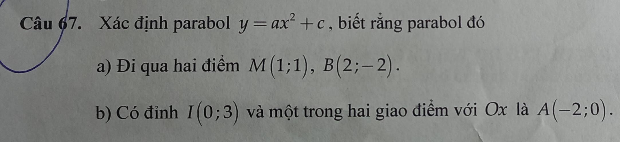 Xác định parabol y=ax^2+c , biết rằng parabol đó 
a) Đi qua hai điểm M(1;1), B(2;-2). 
b) Có đỉnh I(0;3) và một trong hai giao điểm với Ox là A(-2;0).