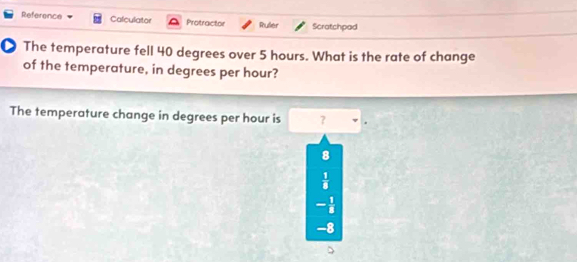 Reference Calculator Protractor Ruler Scratchpad
The temperature fell 40 degrees over 5 hours. What is the rate of change
of the temperature, in degrees per hour?
The temperature change in degrees per hour is ?
8
 1/8 
- 1/8 
-8