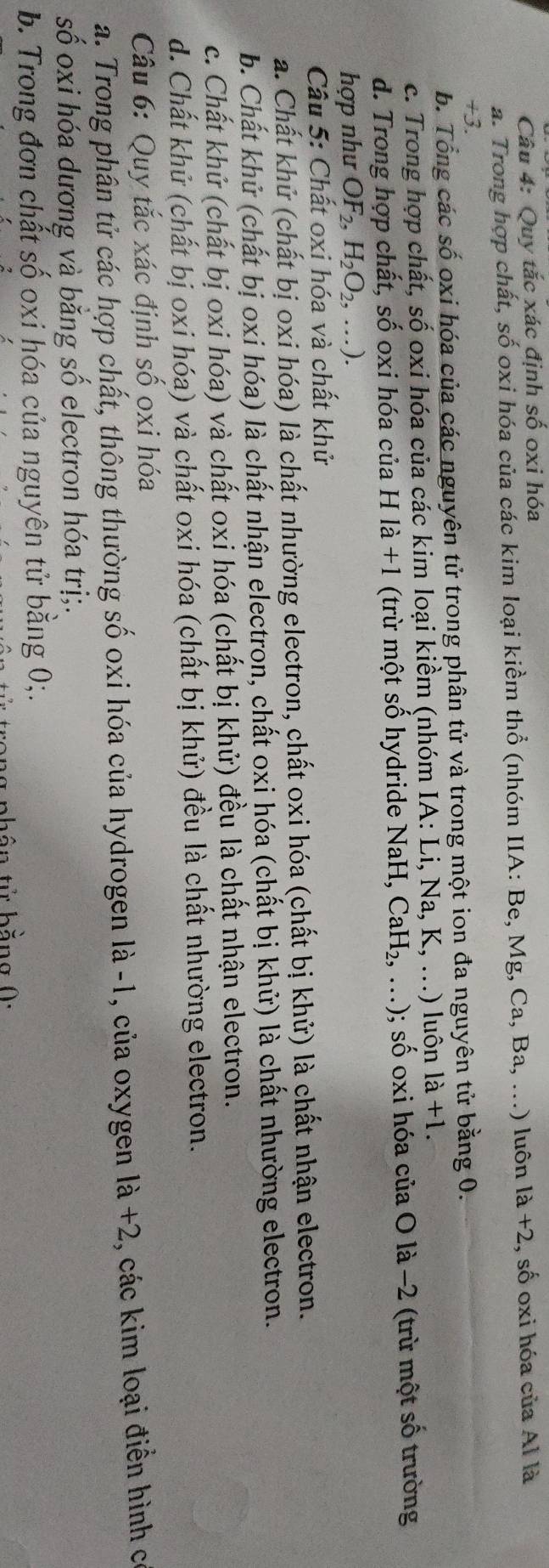 Quy tắc xác định số oxi hóa
a. Trong hợp chất, số oxi hóa của các kim loại kiềm thổ (nhóm IIA: Be, Mg, Ca, Ba, ...) luôn 1a+2 , số oxi hóa của Al là
+3.
b. Tổng các số oxi hóa của các nguyên tử trong phân tử và trong một ion đa nguyên tử bằng 0.
c. Trong hợp chất, số oxi hóa của các kim loại kiềm (nhóm IA: Li, Na, K, ...) luôn 1dot a+1.
d. Trong hợp chất, số oxi hóa của H là +1 (trừ một số hydride NaH, CaH_2,...) 0; số oxi hóa của O là −2 (trừ một số trường
hợp như OF_2,H_2O_2,...).
Câu 5: Chất oxi hóa và chất khử
a. Chất khử (chất bị oxi hóa) là chất nhường electron, chất oxi hóa (chất bị khử) là chất nhận electron.
b. Chất khử (chất bị oxi hóa) là chất nhận electron, chất oxi hóa (chất bị khử) là chất nhường electron.
c. Chất khử (chất bị oxi hóa) và chất oxi hóa (chất bị khử) đều là chất nhận electron.
d. Chất khử (chất bị oxi hóa) và chất oxi hóa (chất bị khử) đều là chất nhường electron.
Câu 6: Quy tắc xác định số oxi hóa
a. Trong phân tử các hợp chất, thông thường số oxi hóa của hydrogen là -1, của oxygen là +2, các kim loại điễn hình có
số oxi hóa dương và bằng số electron hóa trị;.
b. Trong đơn chất số oxi hóa của nguyên tử bằng 0;.
th ên tử bằng 0: