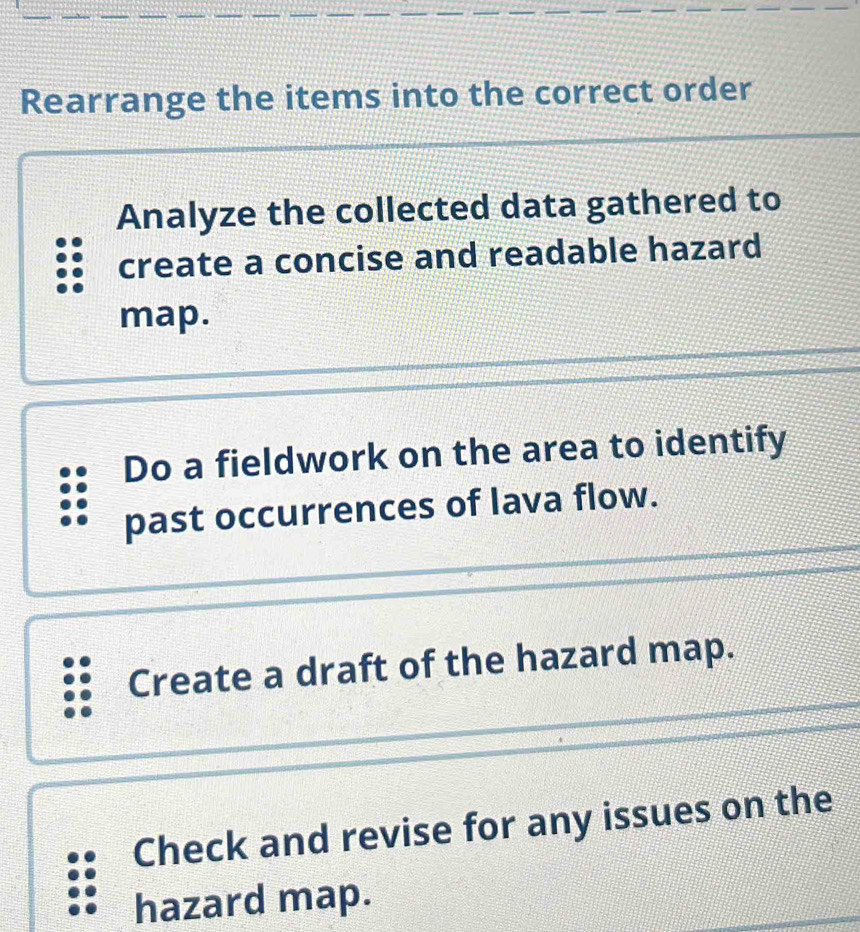 Rearrange the items into the correct order
Analyze the collected data gathered to
create a concise and readable hazard
map.
Do a fieldwork on the area to identify
past occurrences of lava flow.
Create a draft of the hazard map.
Check and revise for any issues on the
hazard map.