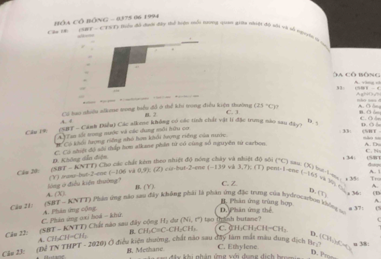 HÓA CÔ BÔNG - 0375 06 1994
Câu UR: (SBT - CTST) Biểu độ đưới đây thể hiện mối tương quan giữa nhiệt độ sôi và số nguyên từ cưc
allome
.
Ôa cô bông
A. vàng nà
32:
a (SBT - C
204
AgNO₃/N
não sau ở
Có bao nhiều alkene trong biểu đồ ở thể khi trong điều kiện thường C. 3. B. Ở ầm
A. 4 (25°C)
? A. Ở ông
B. 2. C. O án
Câu 19: (SBT - Cánh Điều) Các alkene không có các tính chất vật lí đặc trưng nào sau đây)
D. 5 D. Ở ố
A Tan tốt trong nước và các đung môi hữu cơ.
33: (SBT -
B. Có khổi lượng riêng nhỏ hơn khối lượng riêng của nước.
não sa
D. Không dẫn điện. C. Có nhiệt độ sôi thấp hơn alkane phân tứ có cũng số nguyên tứ carbon.
A. Du
C. N
t 34: (SBT
Câu 20: (SBT - KNTT) Cho các chất kèm theo nhiệt độ nóng chây và nhiệt độ sôi (^circ C) sau: (X) but-1 -ene Gape
(Y) trans-but-2-ene (-106 và 0,9); (Z) c/s-but-2-ene (−139 và 3,7); (T) pent-1-ene (~165 và A.  Tro
lóng ở điều kiện thường?
. 35
A. (X). B. (Y).
A.
C. Z. yin a 36:
D. (T)
Câu 21:  (SBT - KNTT) Phản ứng nào sau đây không phải là phản ứng đặc trưng của hydrocarbon không mộ a 37: (1)
B. Phản ứng trùng hợp
A.
A. Phản ứng cộng.
D. Phản ứng thế (S
C. Phản ứng oxi hoá - khứ.
Câu 22: (SBT - KNTT) Chất nào sau đây cộng H_2 dư (Ni,t^0) tạo thanh butane?
C
A. CH≠ CH=CH_2. B. CH_3Cequiv C-CH_2CH_3. C. H_3CH_2CH=CH_2.
D.
C. Ethylene.
Câu 23: (Đề TN THPT - 2020) Ở điều kiện thường, chất nào sau đây làm mất màu dung dịch Br₂? (CH_3)_2Cu_3 u 38
Butane B. Methane.
D. Pron
u  đ â y  khi phản ứng với dung dịch hro mi