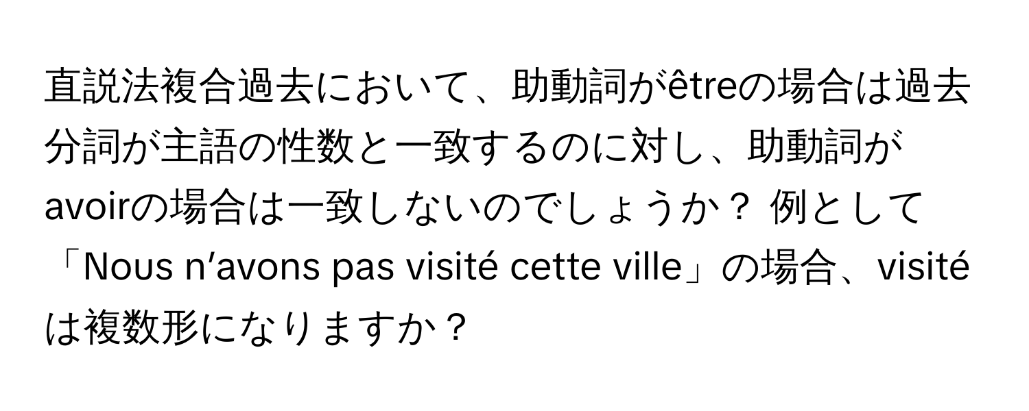 直説法複合過去において、助動詞がêtreの場合は過去分詞が主語の性数と一致するのに対し、助動詞がavoirの場合は一致しないのでしょうか？ 例として「Nous n’avons pas visité cette ville」の場合、visitéは複数形になりますか？