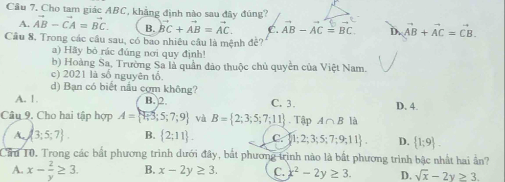 Cho tam giác ABC, khẳng định nào sau đây đúng?
A. vector AB-vector CA=vector BC. B. vector BC+vector AB=vector AC. C. AB - AC = BC D. vector AB+vector AC=vector CB. 
Câu 8, Trong các câu sau, có bao nhiêu câu là mệnh đề?
a) Hãy bỏ rác đúng nơi quy định!
b) Hoàng Sa, Trường Sa là quần đảo thuộc chủ quyền của Việt Nam.
c) 2021 là số nguyên tố.
d) Bạn có biết nấu cơm không?
A. 1. B. 2. C. 3. D. 4.
Câu 9. Cho hai tập hợp A= 1,3;5;7;9 và B= 2;3;5;7;11 Tập A∩ B là
A.  3;5;7. B.  2;11.
C. 1;2;3;5;7;9;11. D.  1;9. 
Cầu 10. Trong các bất phương trình dưới đây, bắt phương trình nào là bất phương trình bậc nhất hai ần?
A. x- 2/y ≥ 3.
B. x-2y≥ 3. C. x^2-2y≥ 3. D. sqrt(x)-2y≥ 3.