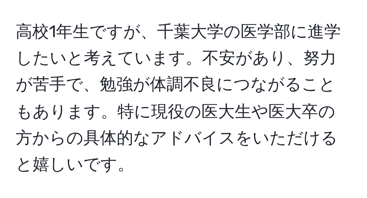 高校1年生ですが、千葉大学の医学部に進学したいと考えています。不安があり、努力が苦手で、勉強が体調不良につながることもあります。特に現役の医大生や医大卒の方からの具体的なアドバイスをいただけると嬉しいです。