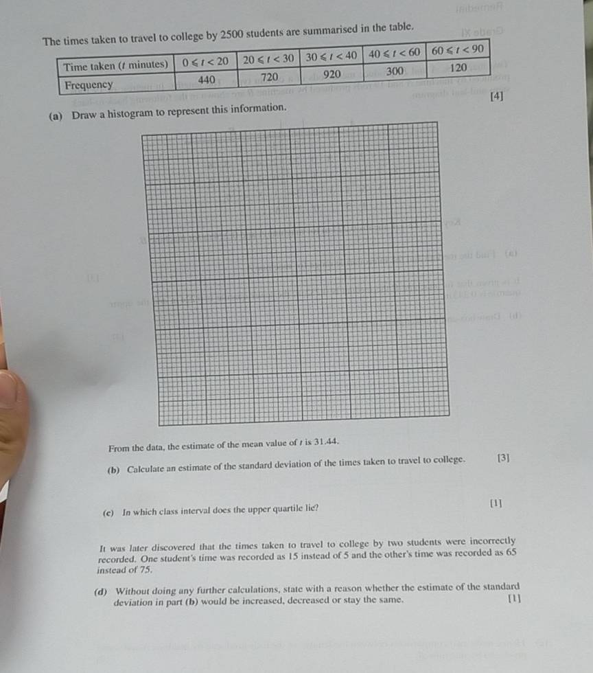 500 students are summarised in the table.
(a) Draw a histogram to represent this information.
From the data, the estimate of the mean value of t is 31.44.
(b) Calculate an estimate of the standard deviation of the times taken to travel to college. [3]
(e) In which class interval does the upper quartile lie? [1]
It was later discovered that the times taken to travel to college by two students were incorrectly
recorded. One student's time was recorded as 15 instead of 5 and the other's time was recorded as 65
instead of 75.
(d) Without doing any further calculations, state with a reason whether the estimate of the standard
deviation in part (b) would be increased, decreased or stay the same. [1]