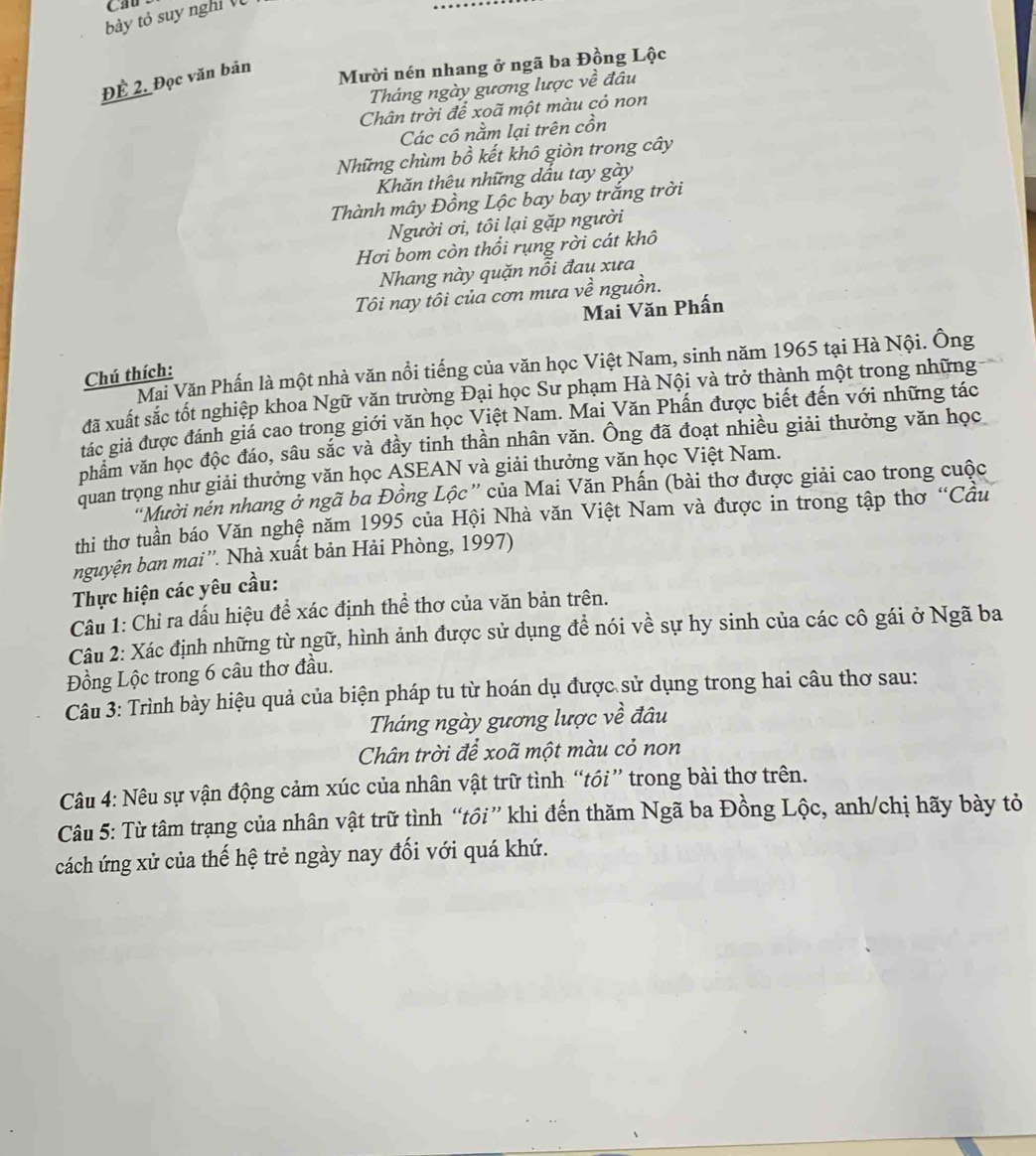 CAD
bày tỏ suy nghỉ V
ĐÊ 2. Đọc văn bản
Mười nén nhang ở ngã ba Đồng Lộc
Tháng ngày gương lược về đâu
Chân trời để xoã một màu cỏ non
Các cô nằm lại trên cồn
Những chùm bồ kết khô giòn trong cây
Khăn thêu những dấu tay gày
Thành mây Đồng Lộc bay bay trắng trời
Người ơi, tôi lại gặp người
Hơi bom còn thổi rụng rời cát khô
Nhang này quặn nổi đau xưa
Tôi nay tôi của cơn mưa về nguồn.
Mai Văn Phấn
Mai Văn Phấn là một nhà văn nổi tiếng của văn học Việt Nam, sinh năm 1965 tại Hà Nội. Ông
Chú thích:
đã xuất sắc tốt nghiệp khoa Ngữ văn trường Đại học Sư phạm Hà Nội và trở thành một trong những
tác giả được đánh giá cao trong giới văn học Việt Nam. Mai Văn Phấn được biết đến với những tác
phẩm văn học độc đáo, sâu sắc và đầy tinh thần nhân văn. Ông đã đoạt nhiều giải thưởng văn học
quan trọng như giải thưởng văn học ASEAN và giải thưởng văn học Việt Nam.
"Mười nền nhang ở ngã ba Đồng Lộc” của Mai Văn Phấn (bài thơ được giải cao trong cuộc
thi thơ tuần báo Văn nghệ năm 1995 của Hội Nhà văn Việt Nam và được in trong tập thơ “Cầu
nguyện ban mai''. Nhà xuất bản Hải Phòng, 1997)
Thực hiện các yêu cầu:
Câu 1: Chỉ ra dấu hiệu để xác định thể thơ của văn bản trên.
Câu 2: Xác định những từ ngữ, hình ảnh được sử dụng đề nói về sự hy sinh của các cô gái ở Ngã ba
Đồng Lộc trong 6 câu thơ đầu.
Câu 3: Trình bày hiệu quả của biện pháp tu từ hoán dụ được sử dụng trong hai câu thơ sau:
Tháng ngày gương lược về đâu
Chân trời để xoã một màu cỏ non
Câu 4: Nêu sự vận động cảm xúc của nhân vật trữ tình “tói” trong bài thơ trên.
Câu 5: Từ tâm trạng của nhân vật trữ tình “tồi” khi đến thăm Ngã ba Đồng Lộc, anh/chị hãy bày tỏ
cách ứng xử của thế hệ trẻ ngày nay đối với quá khứ.