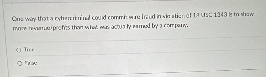 One way that a cybercriminal could commit wire fraud in violation of 18 USC 1343 is to show
more revenue/profits than what was actually earned by a company.
True
False