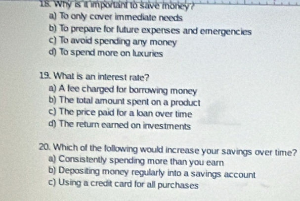 Why is it important to save money?
a) To only cover immediate needs
b) To prepare for future expenses and emergencies
c) To avoid spending any money
d) To spend more on luxuries
19. What is an interest rate?
a) A fee charged for borrowing money
b) The total amount spent on a product
c) The price paid for a loan over time
d) The return earned on investments
20. Which of the following would increase your savings over time?
a) Consistently spending more than you earn
b) Depositing money regularly into a savings account
c) Using a credit card for all purchases