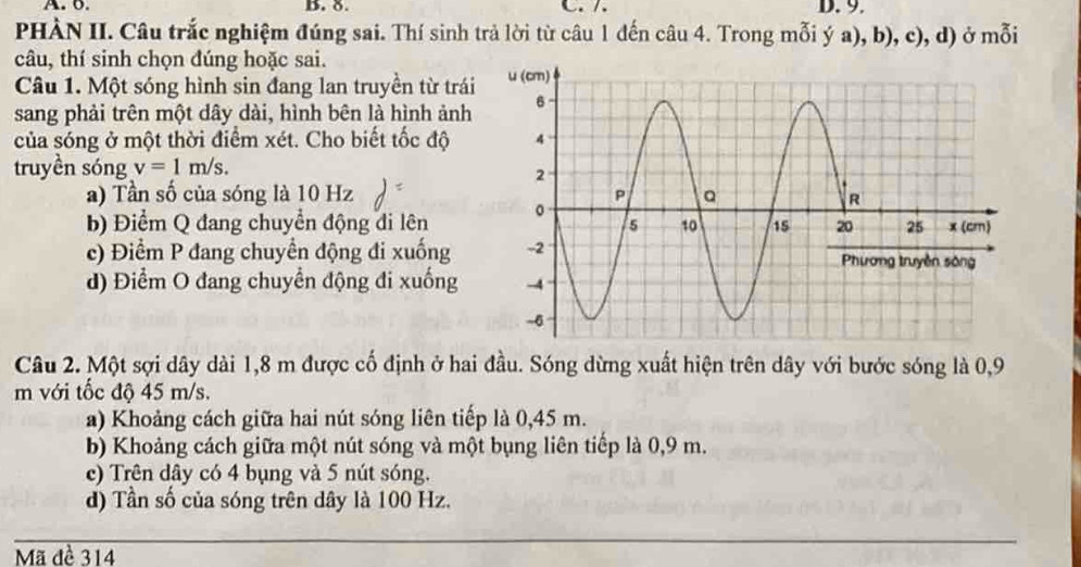 6. B. 8. C. /. D. 9.
PHÀN II. Câu trắc nghiệm đúng sai. Thí sinh trả lời từ câu 1 đến câu 4. Trong mỗi ý a), b), c), d) ở mỗi
câu, thí sinh chọn đúng hoặc sai.
Câu 1. Một sóng hình sin đang lan truyền từ trái
sang phải trên một dây dài, hình bên là hình ảnh
của sóng ở một thời điểm xét. Cho biết tốc độ
truyền sóng v=1m/s.
a) Tần số của sóng là 10 Hz
b) Điểm Q đang chuyển động đi lên
c) Điểm P đang chuyển động đi xuống
d) Điểm O đang chuyển động đi xuống 
Câu 2. Một sợi dây dài 1,8 m được cố định ở hai đầu. Sóng dừng xuất hiện trên dây với bước sóng là 0,9
m với tốc độ 45 m/s.
a) Khoảng cách giữa hai nút sóng liên tiếp là 0,45 m.
b) Khoảng cách giữa một nút sóng và một bụng liên tiếp là 0,9 m.
c) Trên dây có 4 bụng và 5 nút sóng.
d) Tần số của sóng trên dây là 100 Hz.
Mã đè 314