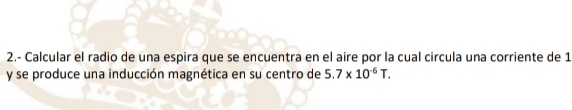 2.- Calcular el radio de una espira que se encuentra en el aire por la cual circula una corriente de 1 
y se produce una inducción magnética en su centro de 5.7* 10^(-6)T.